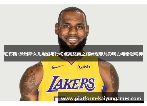 勒布朗·詹姆斯女儿用爱与行动点亮慈善之路展现非凡影响力与奉献精神