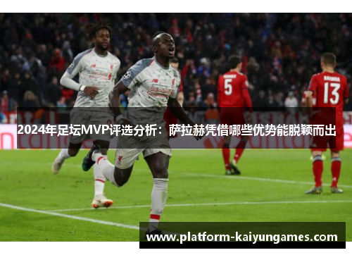 2024年足坛MVP评选分析：萨拉赫凭借哪些优势能脱颖而出