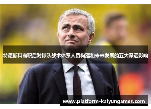 特德斯科离职后对球队战术体系人员构建和未来发展的五大深远影响