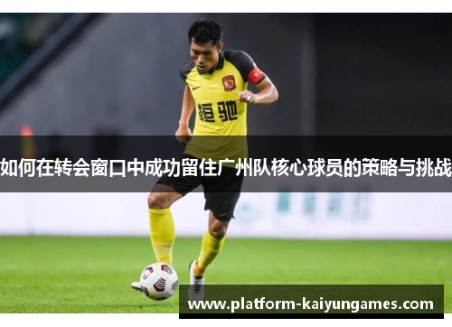 如何在转会窗口中成功留住广州队核心球员的策略与挑战