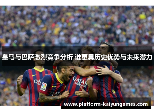 皇马与巴萨激烈竞争分析 谁更具历史优势与未来潜力 皇马与巴萨激烈竞争分析 谁更具历史优势与未来潜力