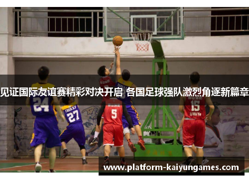 见证国际友谊赛精彩对决开启 各国足球强队激烈角逐新篇章