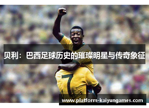 贝利:巴西足球历史的璀璨明星与传奇象征