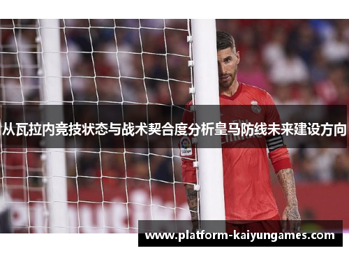 从瓦拉内竞技状态与战术契合度分析皇马防线未来建设方向