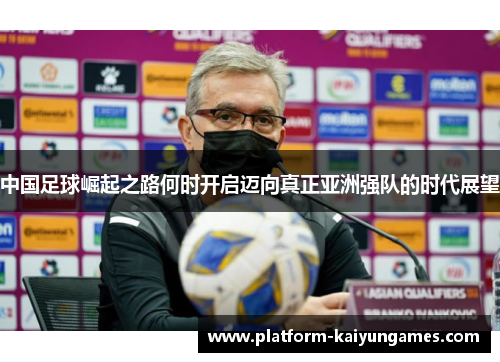 中国足球崛起之路何时开启迈向真正亚洲强队的时代展望