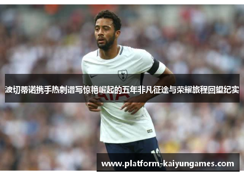 波切蒂诺携手热刺谱写惊艳崛起的五年非凡征途与荣耀旅程回望纪实 波切蒂诺携手热刺谱写惊艳崛起的五年非凡征途与荣耀旅程回望纪实