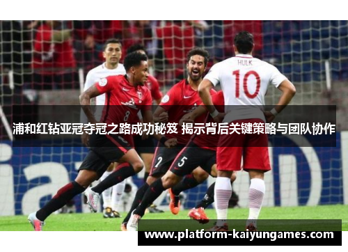 浦和红钻亚冠夺冠之路成功秘笈 揭示背后关键策略与团队协作