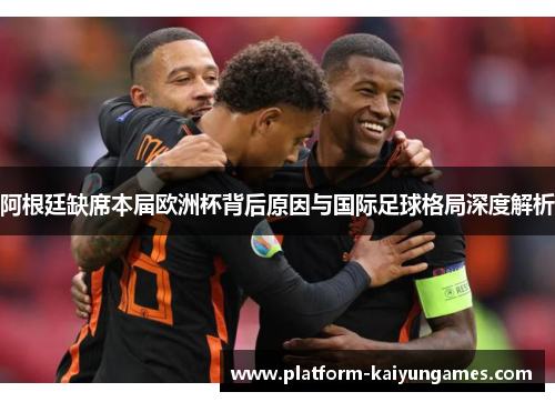 阿根廷缺席本届欧洲杯背后原因与国际足球格局深度解析